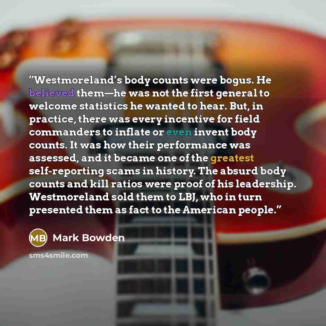 “Westmoreland’s body counts were bogus. He believed them—he was not the first general to welcome statistics he wanted to hear. But, in practice, there was every incentive for field commanders to inflate or even invent body counts. It was how their performance was assessed, and it became one of the…” quote by Mark Bowden