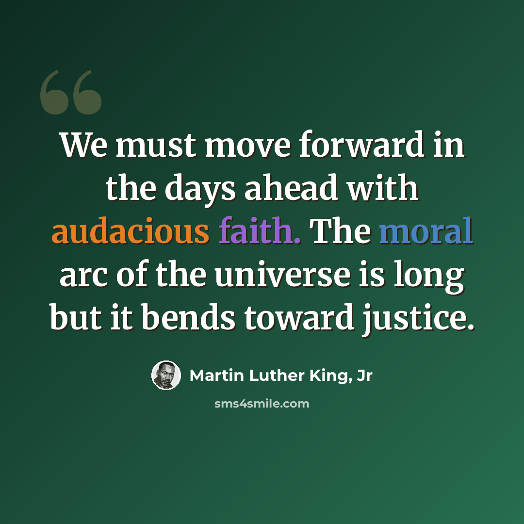 “We must move forward in the days ahead with audacious faith. The moral arc of the universe is long but it bends toward justice.” quote by Martin Luther King, Jr