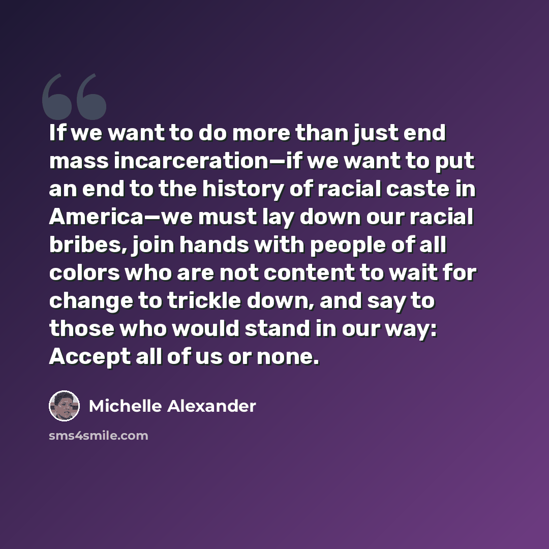 “If we want to do more than just end mass incarceration—if we want to put an end to the history of racial caste in America—we must lay down our racial bribes, join hands with people of all colors who are not content to wait for change to trickle down, and say to those who would stand in our way…” quote by Michelle Alexander