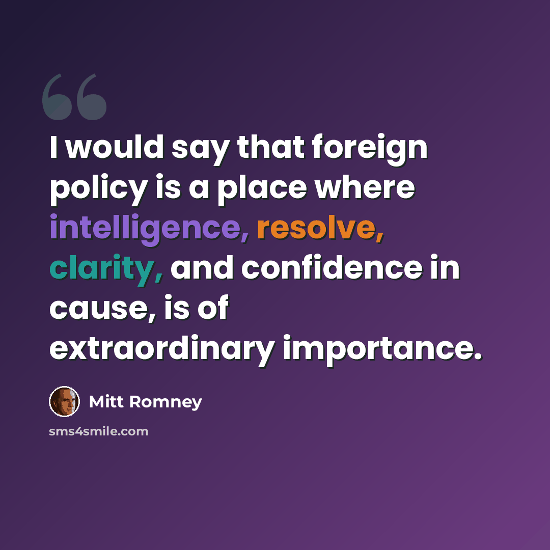 “I would say that foreign policy is a place where intelligence, resolve, clarity, and confidence in cause, is of extraordinary importance.” quote by Mitt Romney