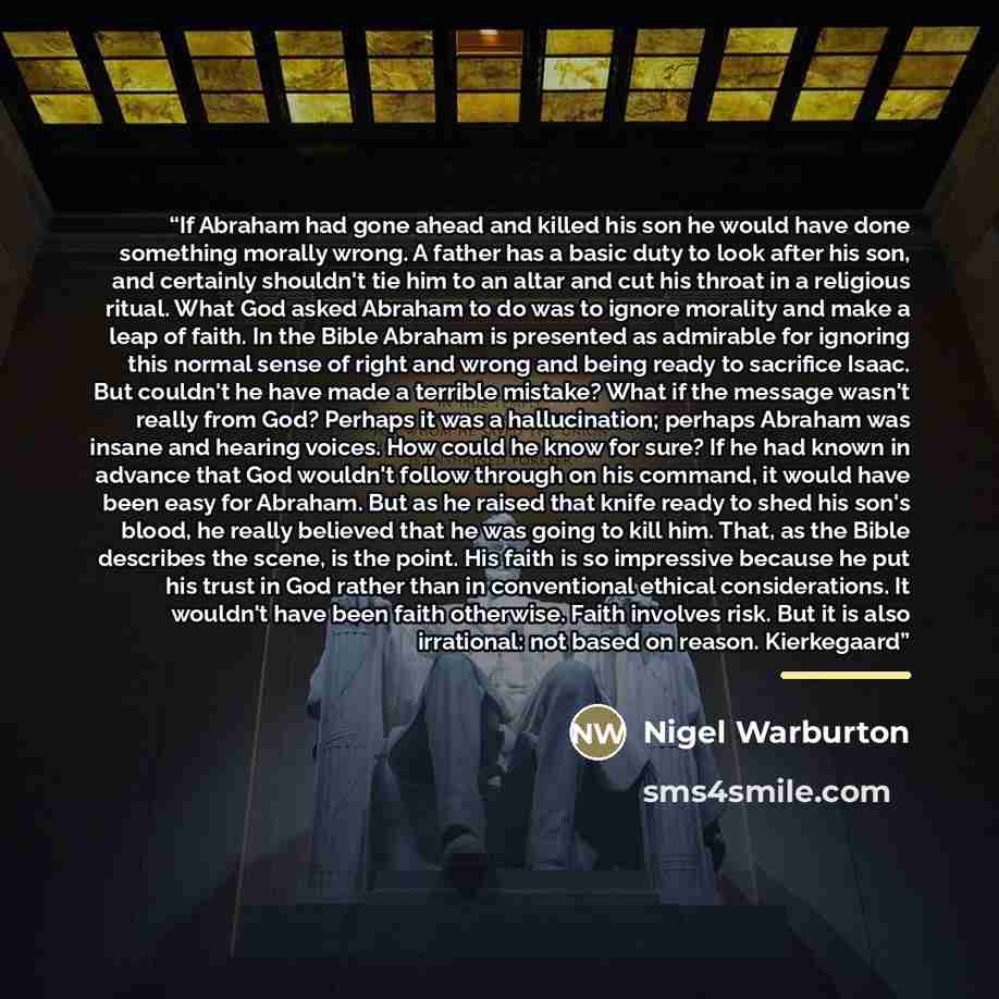 “If Abraham had gone ahead and killed his son he would have done something morally wrong. A father has a basic duty to look after his son, and certainly shouldn't tie him to an altar and cut his throat in a religious ritual. What God asked Abraham to do was to ignore morality and make a leap of…” quote by Nigel Warburton