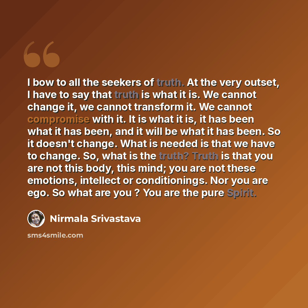 “I bow to all the seekers of truth. At the very outset, I have to say that truth is what it is. We cannot change it, we cannot transform it. We cannot compromise with it. It is what it is, it has been what it has been, and it will be what it has been. So it doesn't change. What is needed is that we…” quote by Nirmala Srivastava