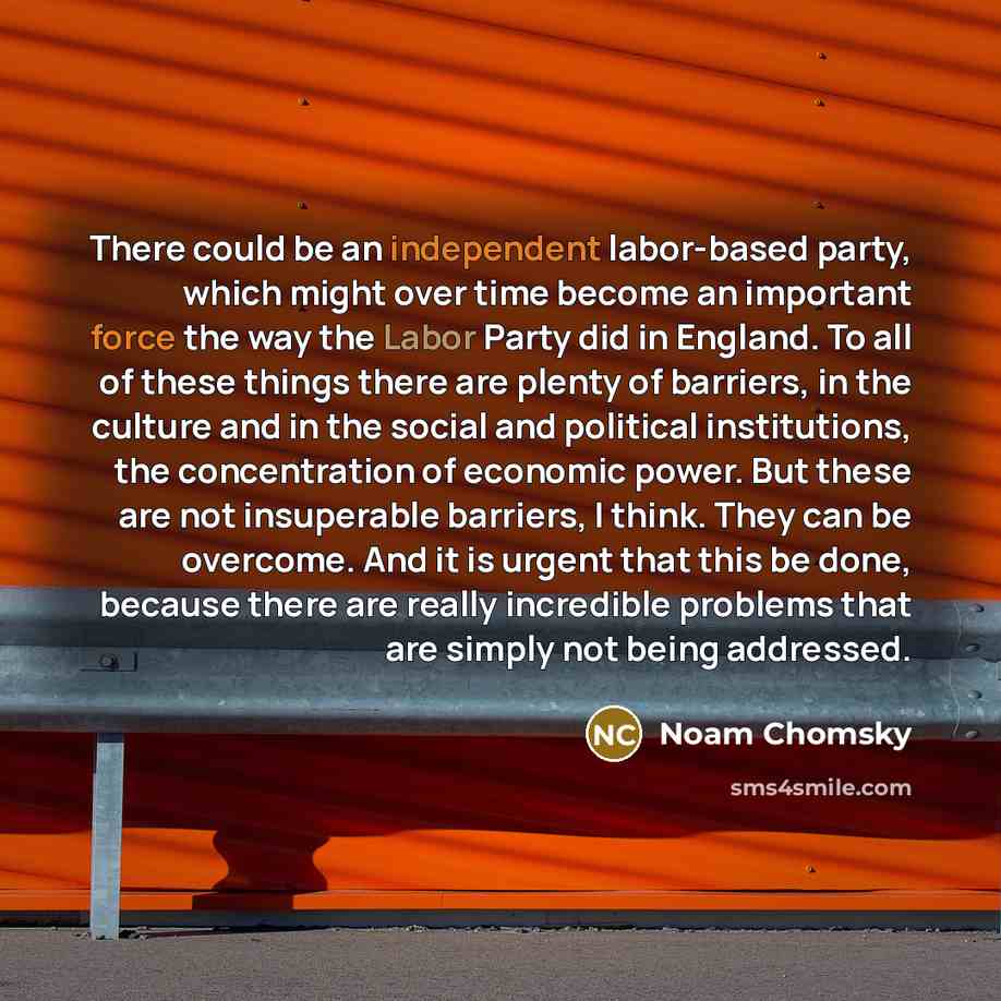 “There could be an independent labor-based party, which might over time become an important force the way the Labor Party did in England. To all of these things there are plenty of barriers, in the culture and in the social and political institutions, the concentration of economic power. But these…” quote by Noam Chomsky