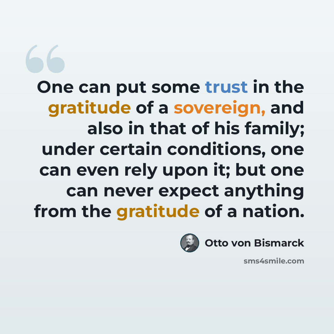 “One can put some trust in the gratitude of a sovereign, and also in that of his family; under certain conditions, one can even rely upon it; but one can never expect anything from the gratitude of a nation.” quote by Otto von Bismarck