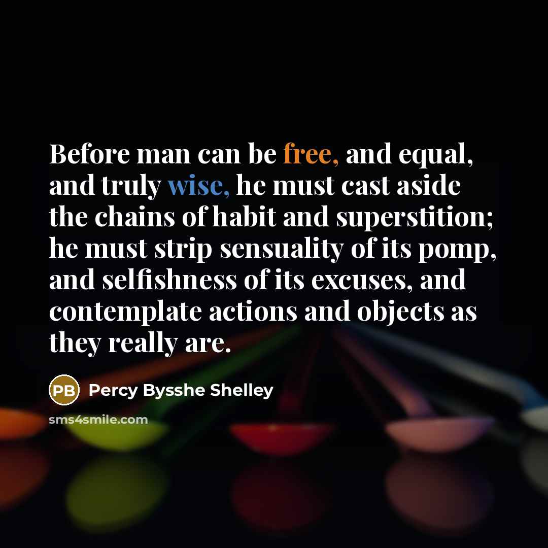 “Before man can be free, and equal, and truly wise, he must cast aside the chains of habit and superstition; he must strip sensuality of its pomp, and selfishness of its excuses, and contemplate actions and objects as they really are.” quote by Percy Bysshe Shelley