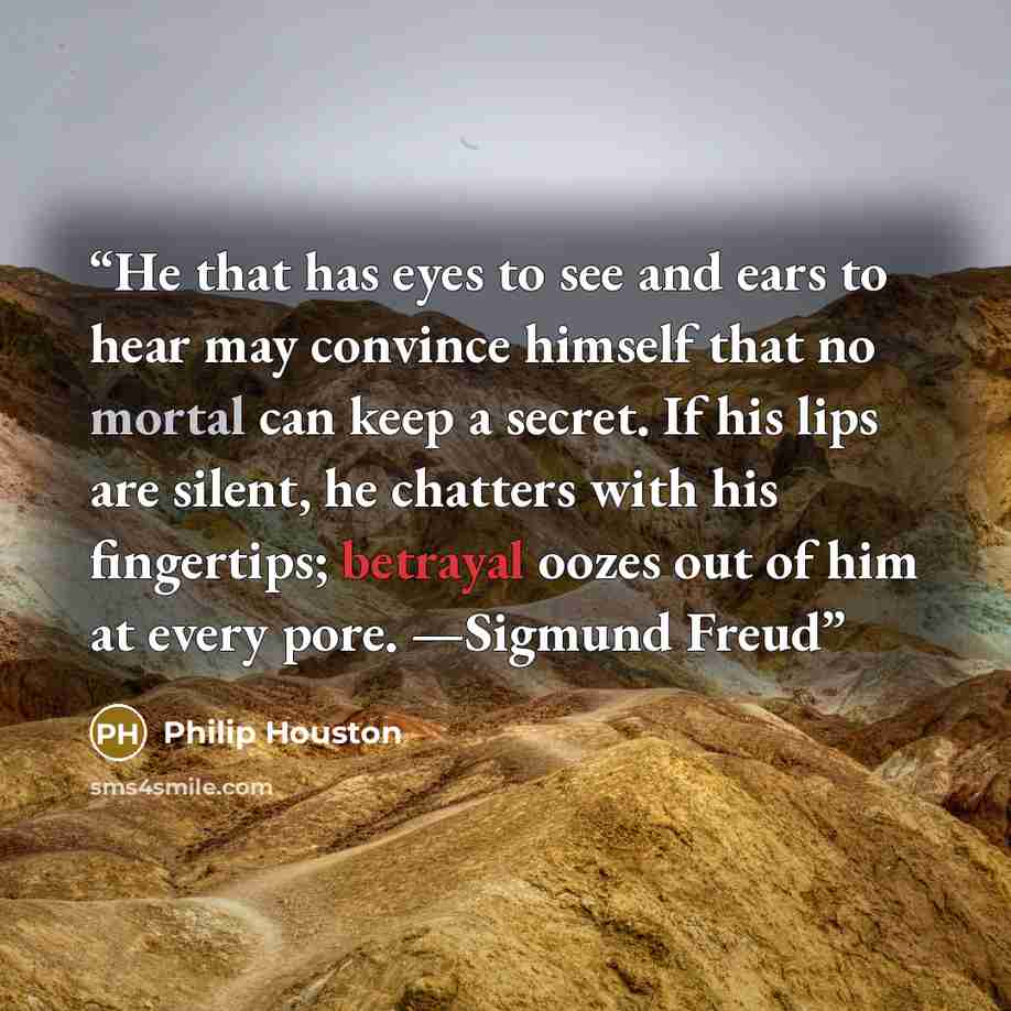 “He that has eyes to see and ears to hear may convince himself that no mortal can keep a secret. If his lips are silent, he chatters with his fingertips; betrayal oozes out of him at every pore. —Sigmund Freud” quote by Philip Houston