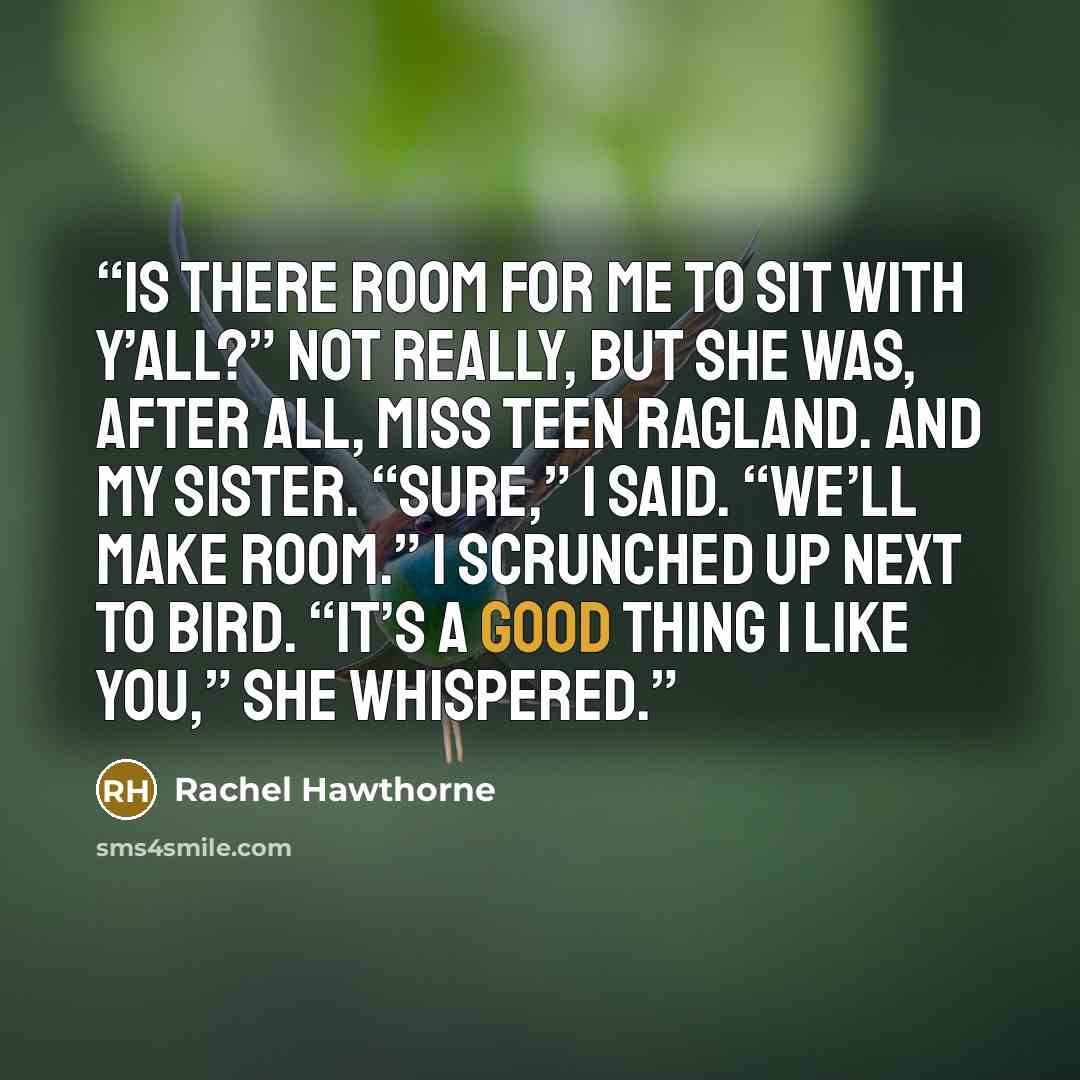 “Is there room for me to sit with y’all?” Not really, but she was, after all, Miss Teen Ragland. And my sister. “Sure,” I said. “We’ll make room.” I scrunched up next to Bird. “It’s a good thing I like you,” she whispered.” quote by Rachel Hawthorne