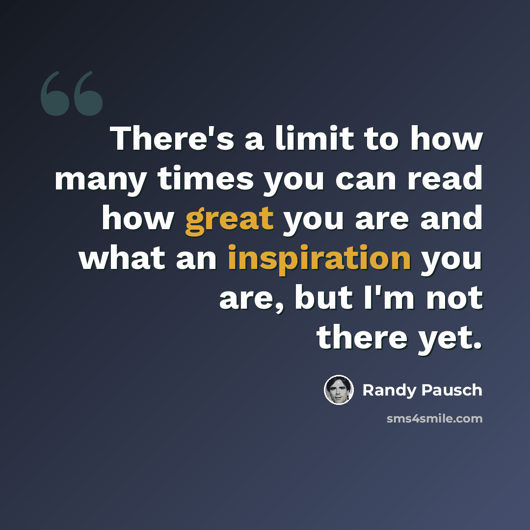 “There's a limit to how many times you can read how great you are and what an inspiration you are, but I'm not there yet.” quote by Randy Pausch