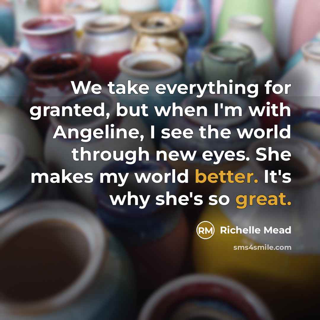 “We take everything for granted, but when I'm with Angeline, I see the world through new eyes. She makes my world better. It's why she's so great.” quote by Richelle Mead