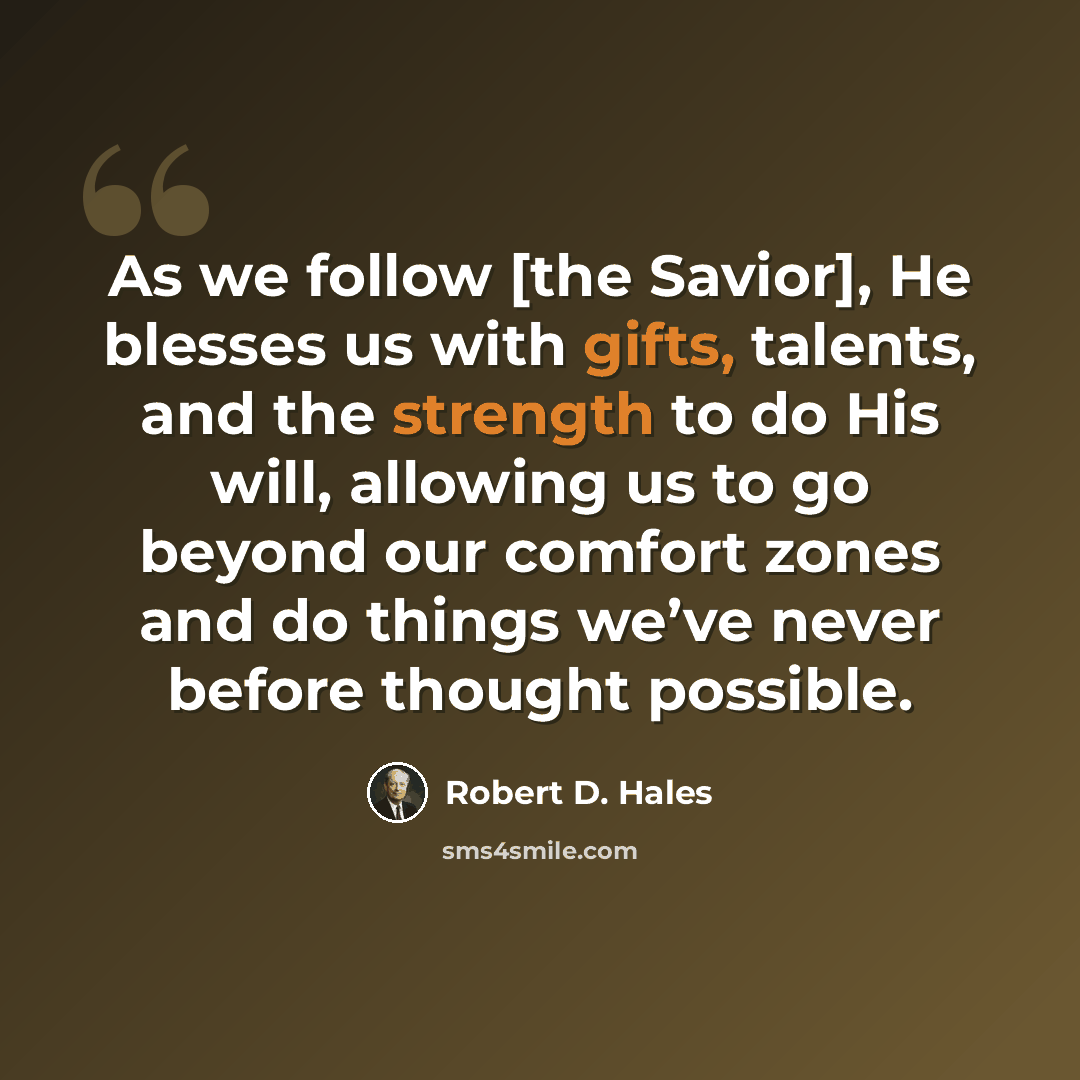 “As we follow [the Savior], He blesses us with gifts, talents, and the strength to do His will, allowing us to go beyond our comfort zones and do things we’ve never before thought possible.” quote by Robert D. Hales