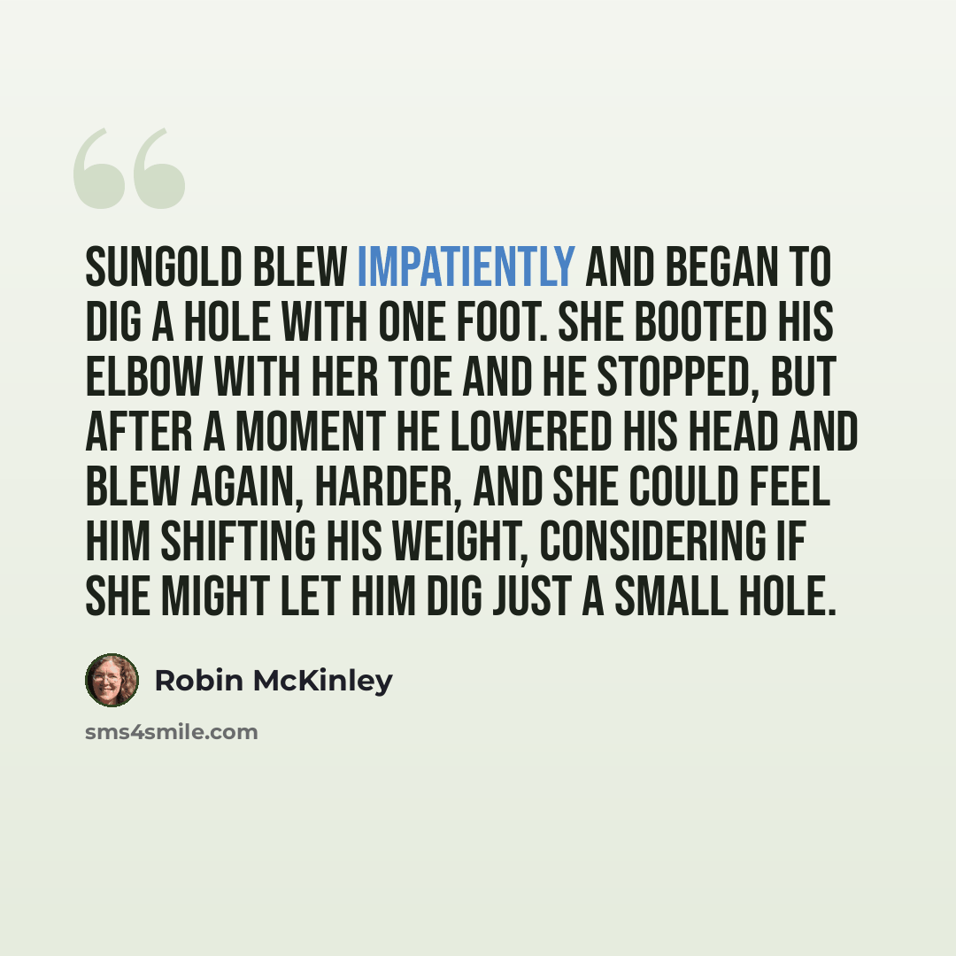 “Sungold blew impatiently and began to dig a hole with one foot. She booted his elbow with her toe and he stopped, but after a moment he lowered his head and blew again, harder, and she could feel him shifting his weight, considering if she might let him dig just a small hole.” quote by Robin McKinley