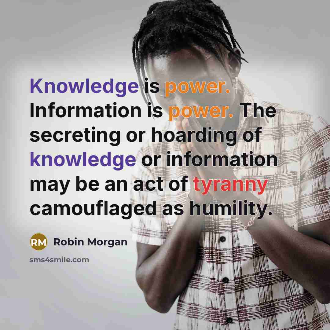 “Knowledge is power. Information is power. The secreting or hoarding of knowledge or information may be an act of tyranny camouflaged as humility.” quote by Robin Morgan