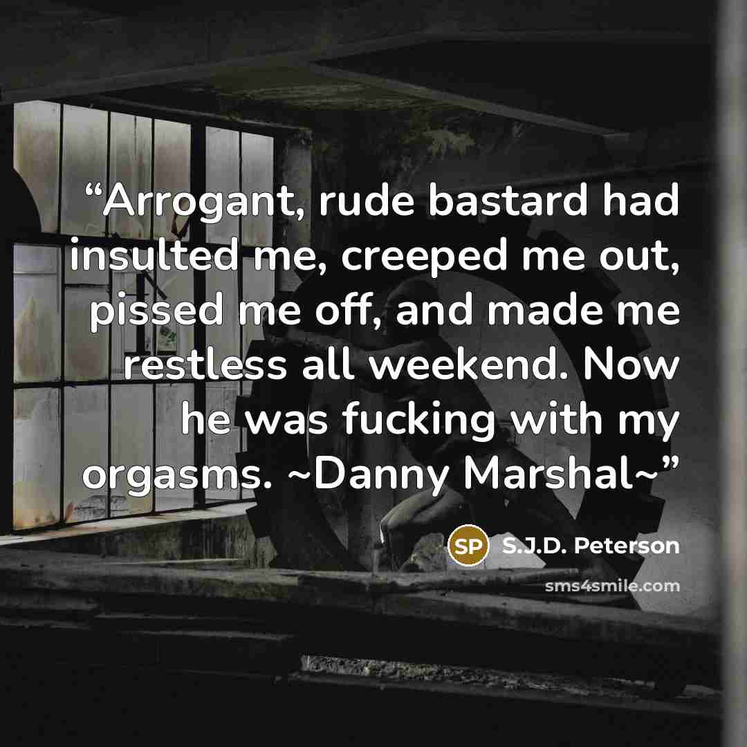 “Arrogant, rude bastard had insulted me, creeped me out, pissed me off, and made me restless all weekend. Now he was fucking with my orgasms. ~Danny Marshal~” quote by S.J.D. Peterson