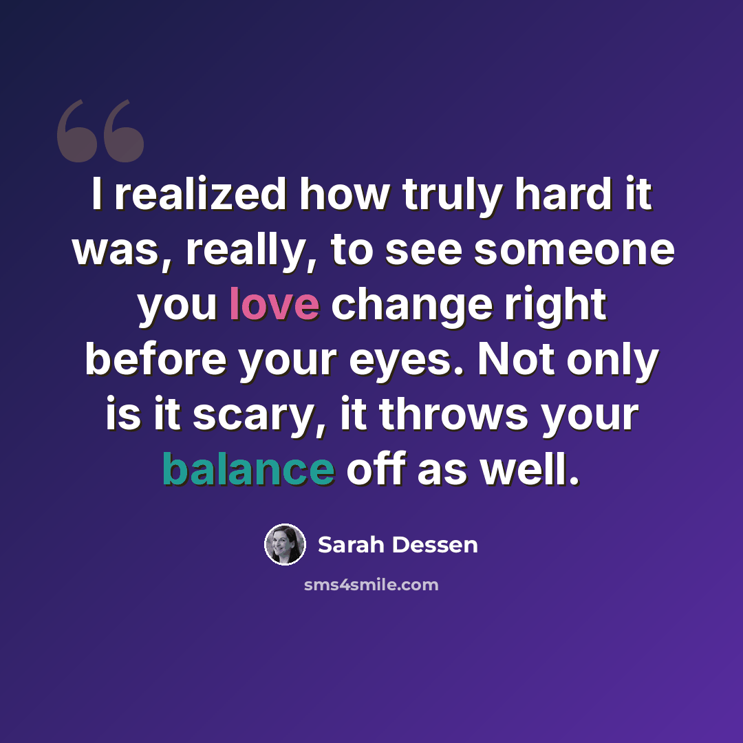 “I realized how truly hard it was, really, to see someone you love change right before your eyes. Not only is it scary, it throws your balance off as well.” quote by Sarah Dessen
