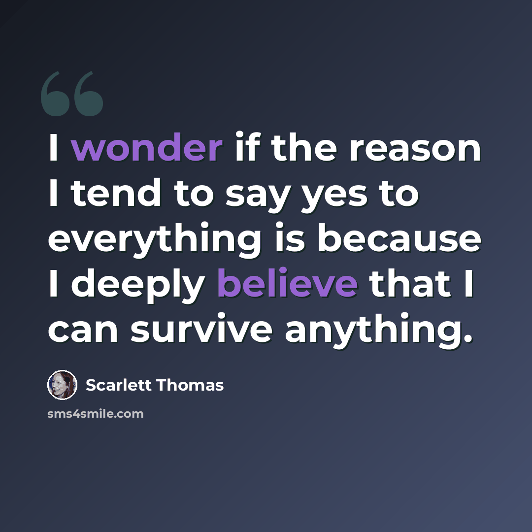“I wonder if the reason I tend to say yes to everything is because I deeply believe that I can survive anything.” quote by Scarlett Thomas