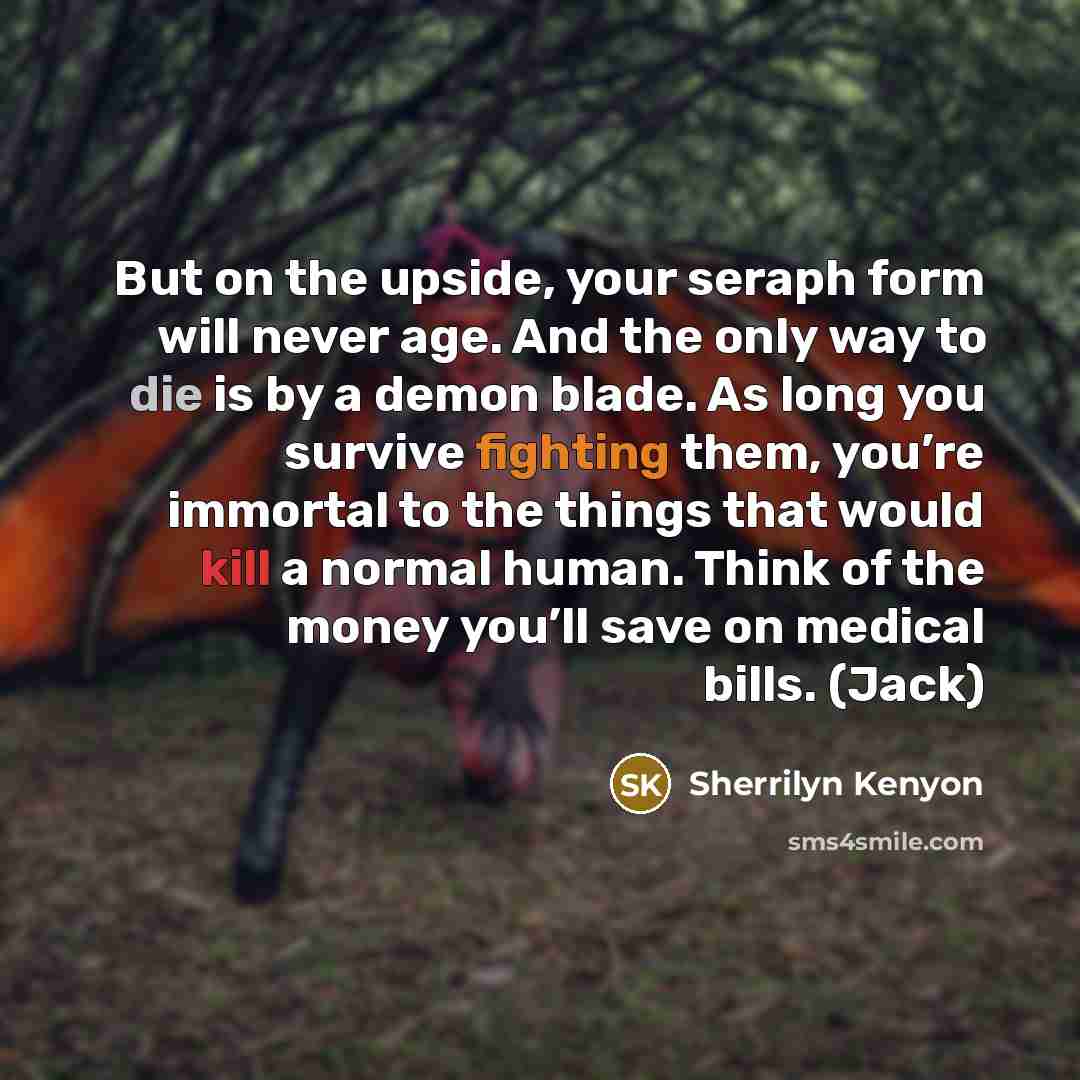 “But on the upside, your seraph form will never age. And the only way to die is by a demon blade. As long you survive fighting them, you’re immortal to the things that would kill a normal human. Think of the money you’ll save on medical bills. (Jack)” quote by Sherrilyn Kenyon