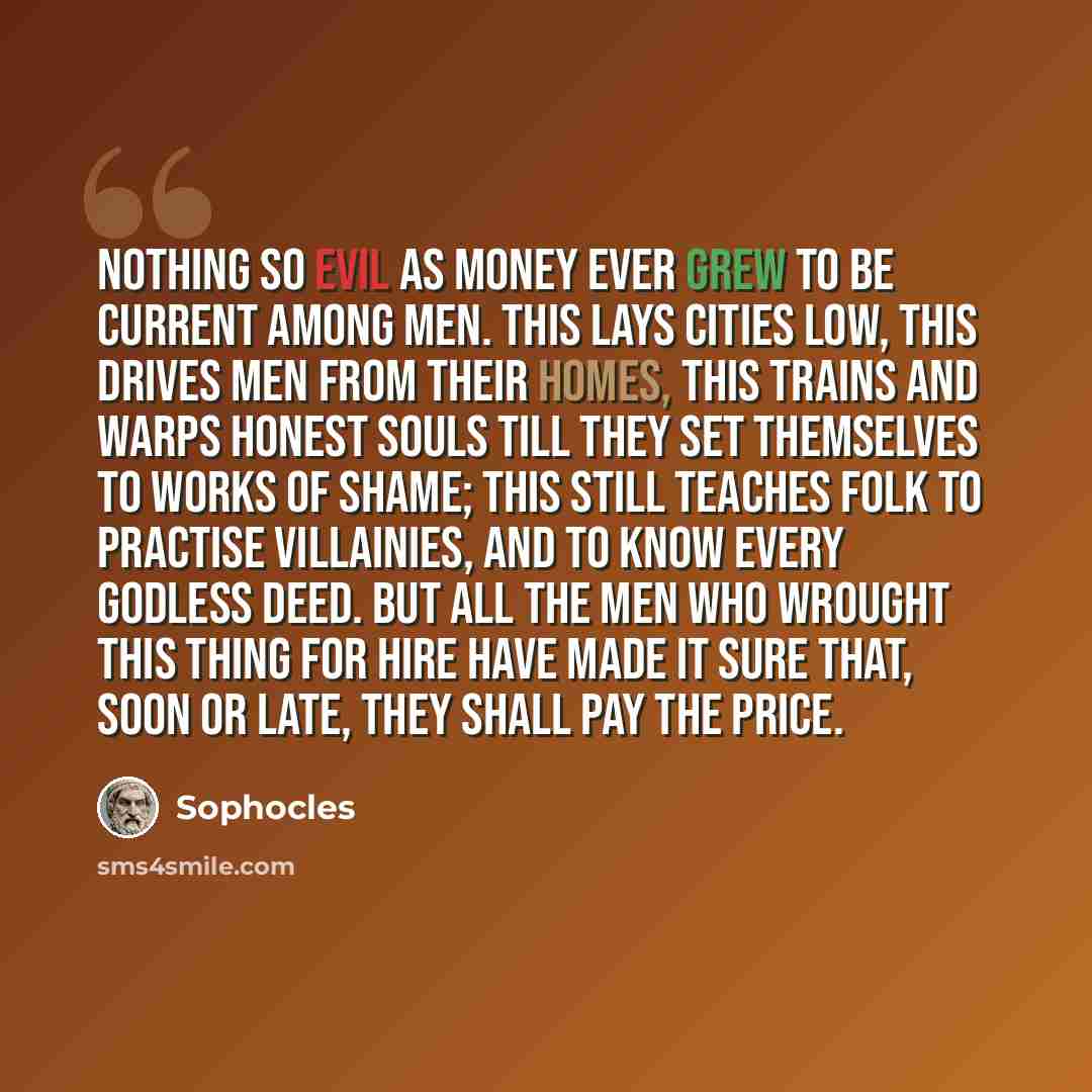 “Nothing so evil as money ever grew to be current among men. This lays cities low, this drives men from their homes, this trains and warps honest souls till they set themselves to works of shame; this still teaches folk to practise villainies, and to know every godless deed. But all the men who…” quote by Sophocles