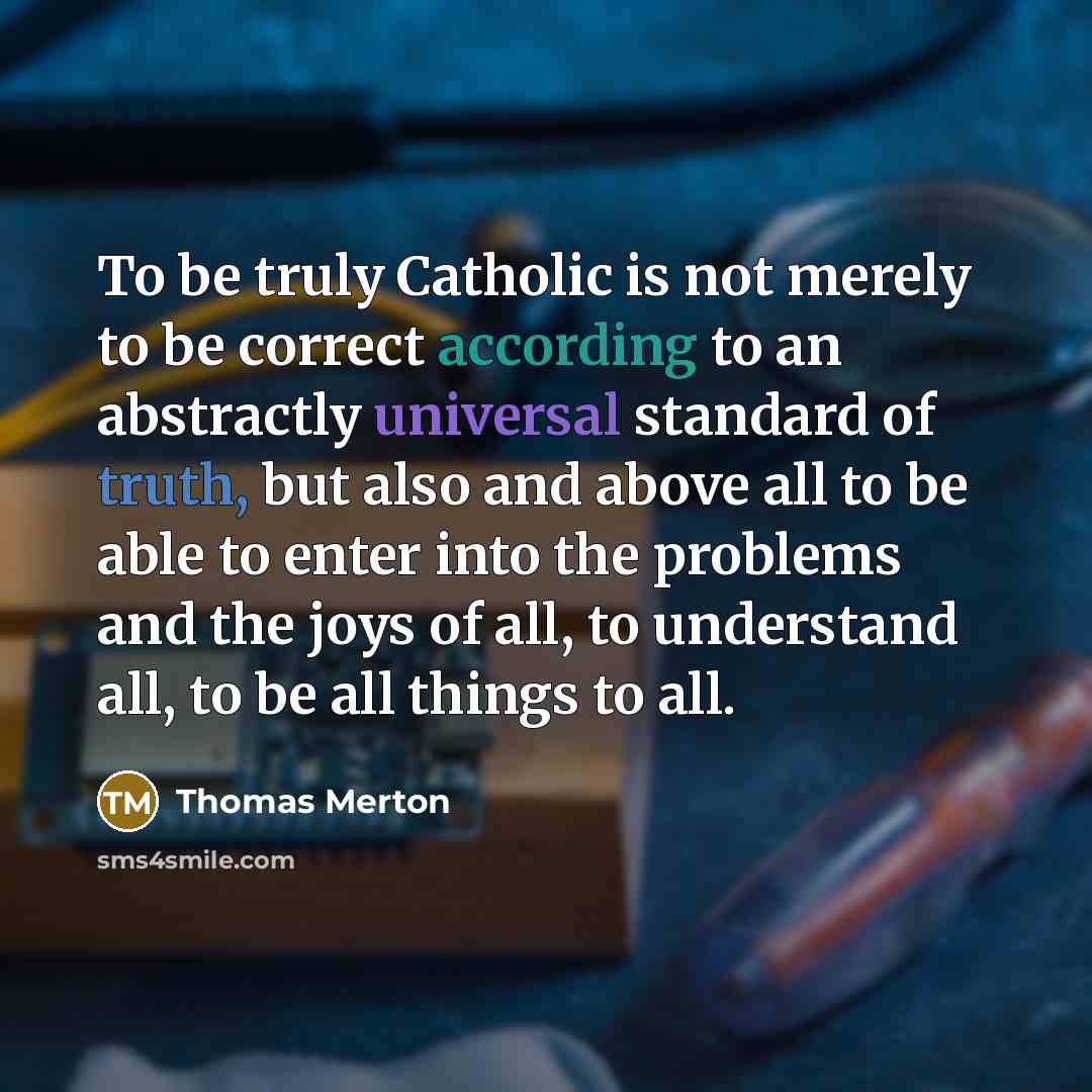 “To be truly Catholic is not merely to be correct according to an abstractly universal standard of truth, but also and above all to be able to enter into the problems and the joys of all, to understand all, to be all things to all.” quote by Thomas Merton