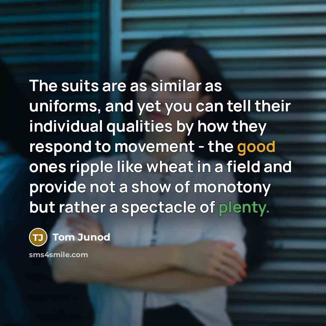 “The suits are as similar as uniforms, and yet you can tell their individual qualities by how they respond to movement - the good ones ripple like wheat in a field and provide not a show of monotony but rather a spectacle of plenty.” quote by Tom Junod