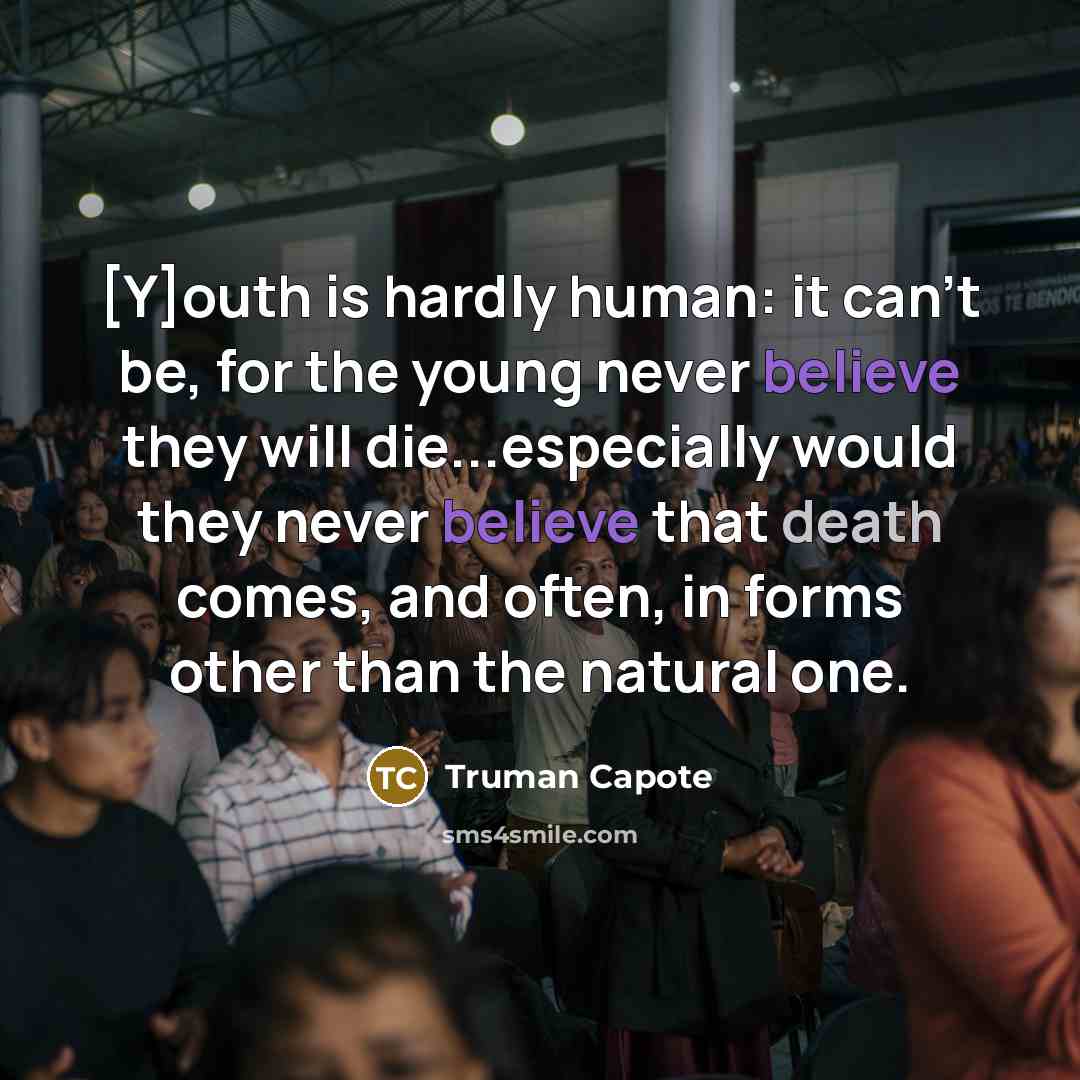 “[Y]outh is hardly human: it can't be, for the young never believe they will die...especially would they never believe that death comes, and often, in forms other than the natural one.” quote by Truman Capote