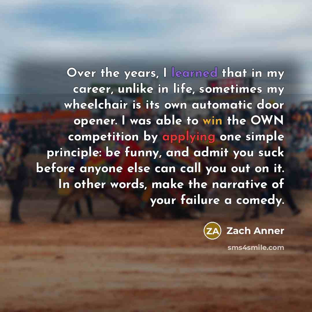 “Over the years, I learned that in my career, unlike in life, sometimes my wheelchair is its own automatic door opener. I was able to win the OWN competition by applying one simple principle: be funny, and admit you suck before anyone else can call you out on it. In other words, make the narrative…” quote by Zach Anner