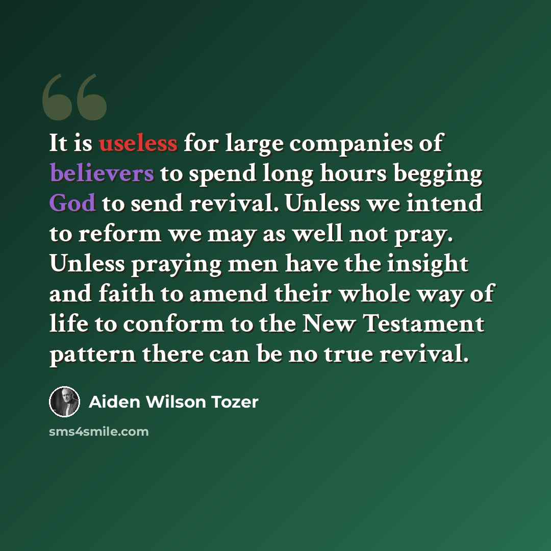 “It is useless for large companies of believers to spend long hours begging God to send revival. Unless we intend to reform we may as well not pray. Unless praying men have the insight and faith to amend their whole way of life to conform to the New Testament pattern there can be no true revival.” quote by Aiden Wilson Tozer