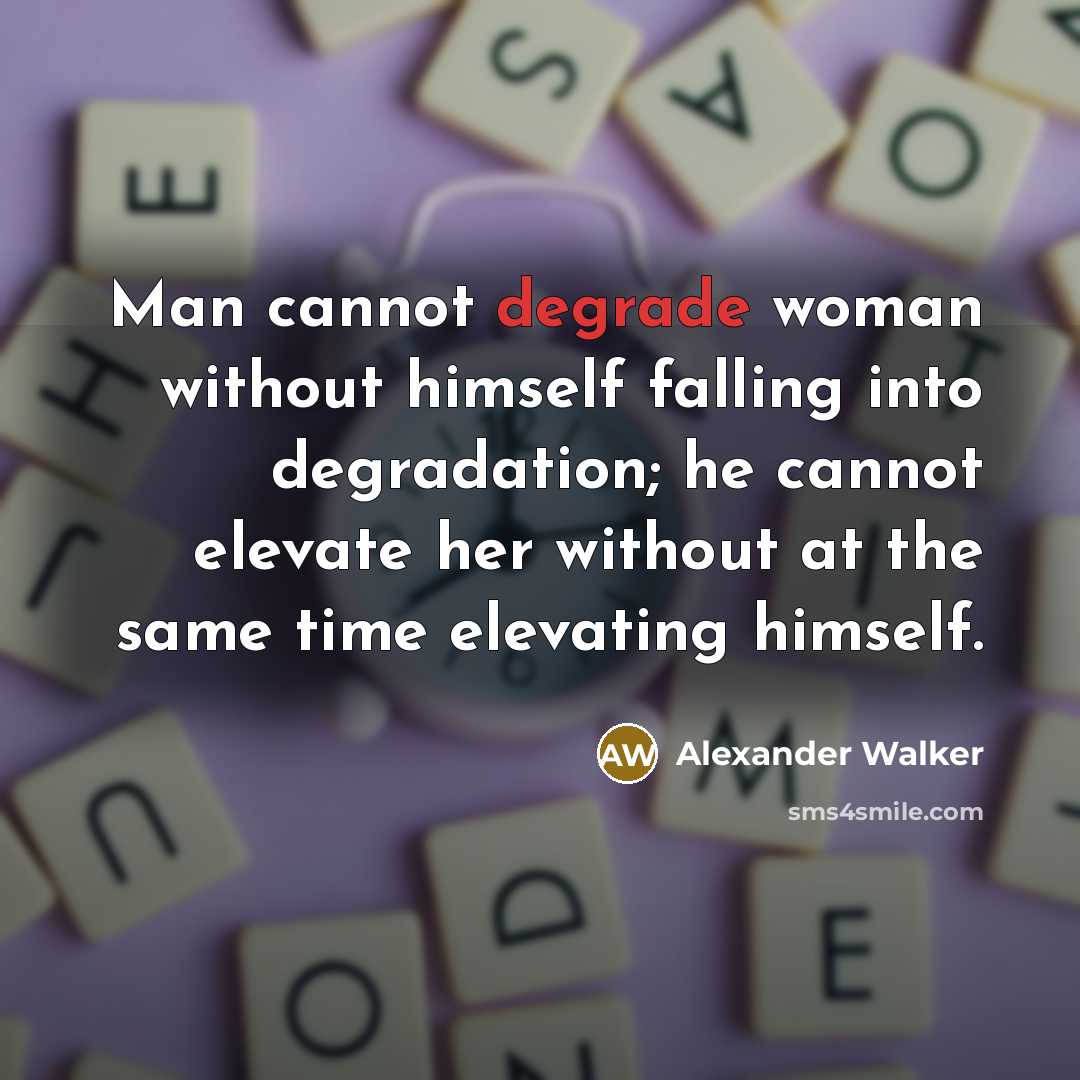 “Man cannot degrade woman without himself falling into degradation; he cannot elevate her without at the same time elevating himself.” quote by Alexander Walker