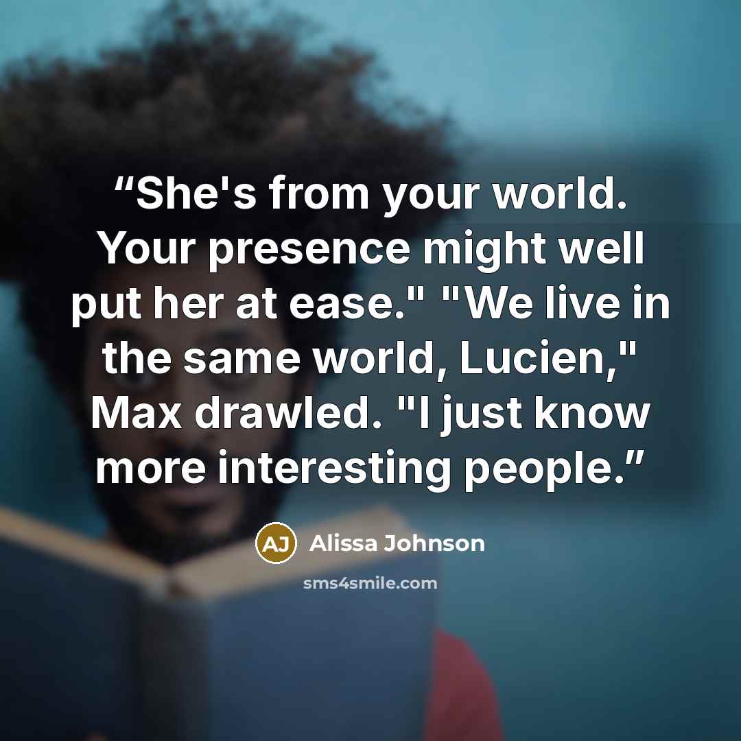“She's from your world. Your presence might well put her at ease." "We live in the same world, Lucien," Max drawled. "I just know more interesting people.” quote by Alissa Johnson