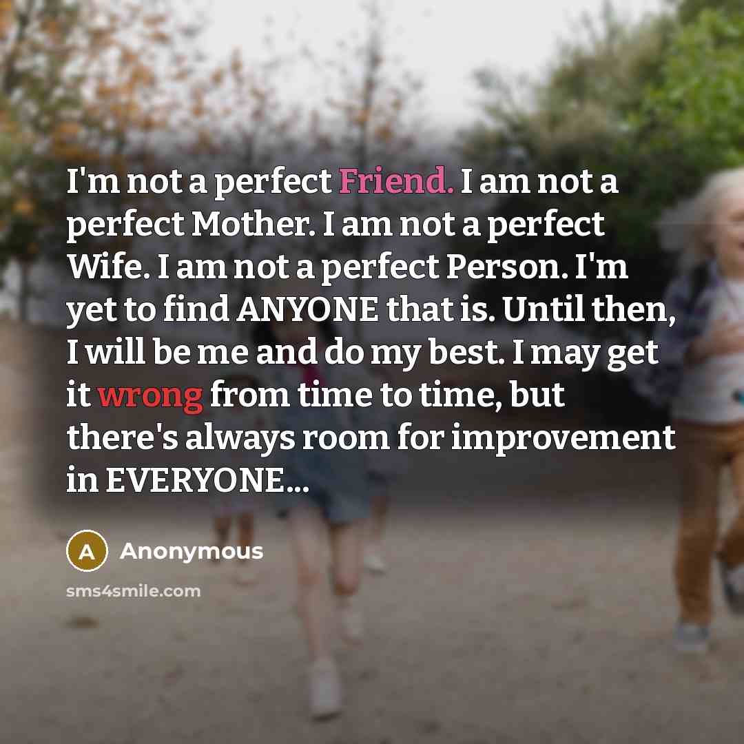 “I'm not a perfect Friend. I am not a perfect Mother. I am not a perfect Wife. I am not a perfect Person. I'm yet to find ANYONE that is. Until then, I will be me and do my best. I may get it wrong from time to time, but there's always room for improvement in EVERYONE...” quote by Anonymous