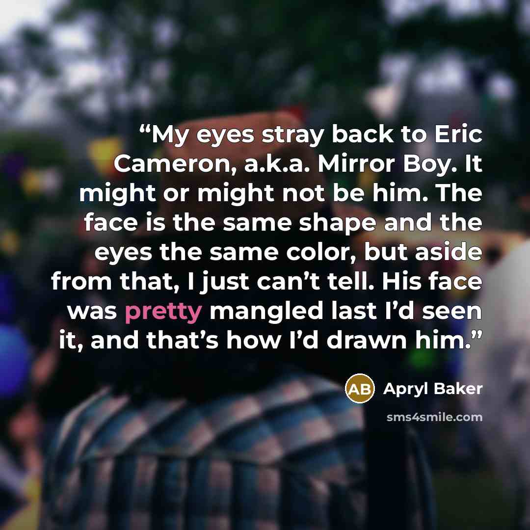 “My eyes stray back to Eric Cameron, a.k.a. Mirror Boy. It might or might not be him. The face is the same shape and the eyes the same color, but aside from that, I just can’t tell. His face was pretty mangled last I’d seen it, and that’s how I’d drawn him.” quote by Apryl Baker