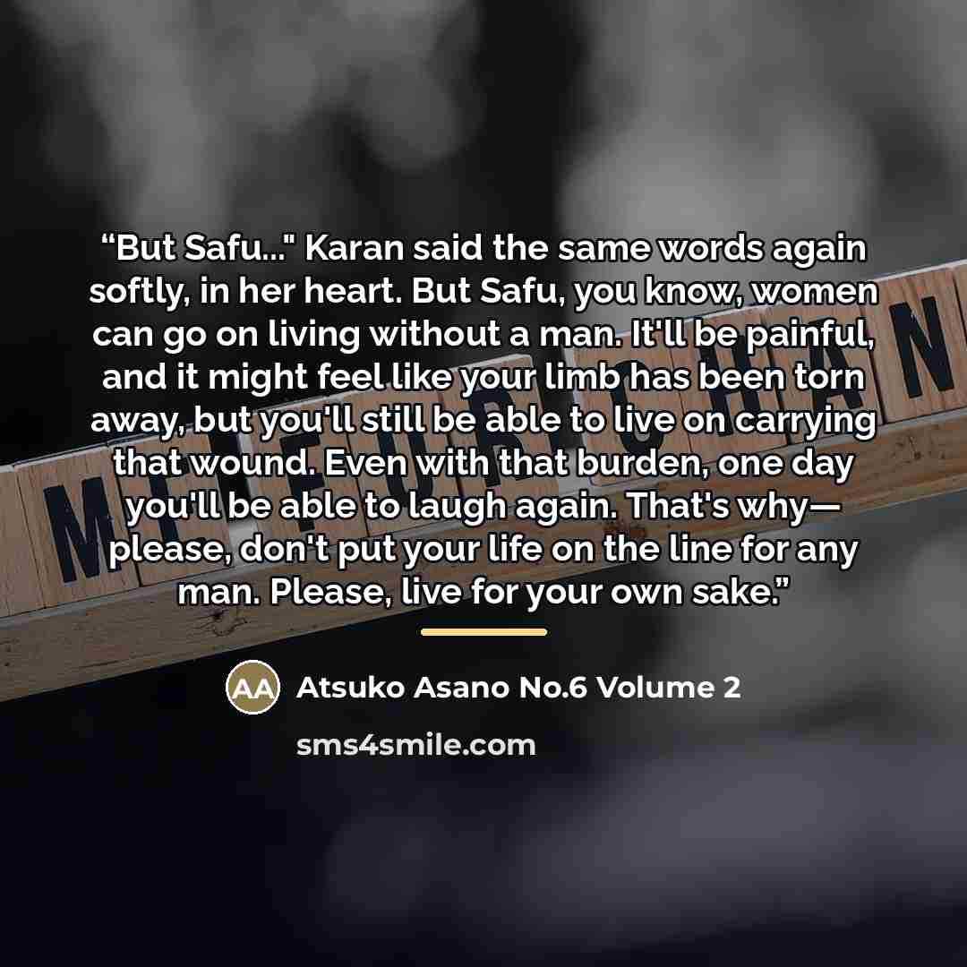 “But Safu..." Karan said the same words again softly, in her heart. But Safu, you know, women can go on living without a man. It'll be painful, and it might feel like your limb has been torn away, but you'll still be able to live on carrying that wound. Even with that burden, one day you'll be able…” quote by Atsuko Asano No.6 Volume 2
