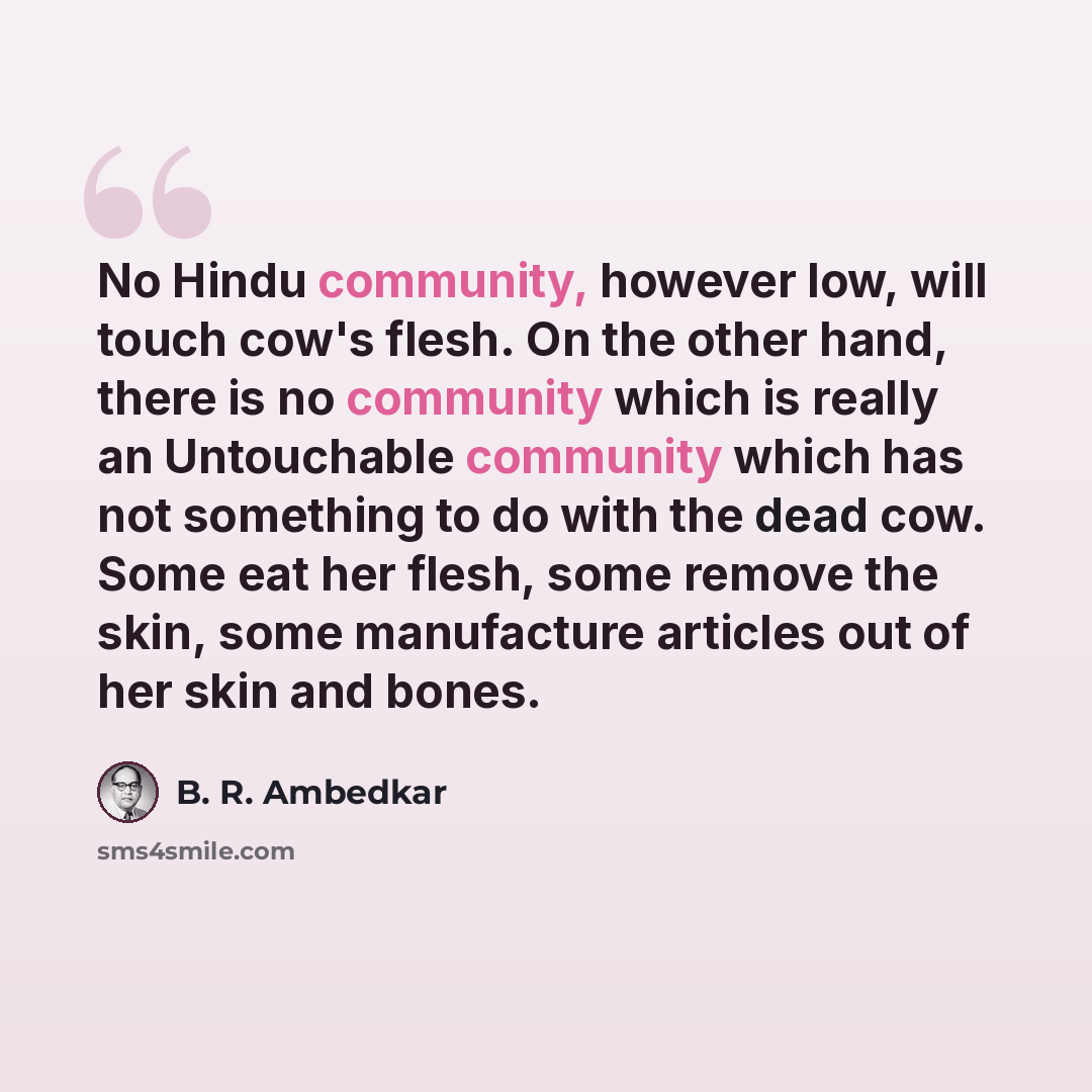 “No Hindu community, however low, will touch cow's flesh. On the other hand, there is no community which is really an Untouchable community which has not something to do with the dead cow. Some eat her flesh, some remove the skin, some manufacture articles out of her skin and bones.” quote by B. R. Ambedkar