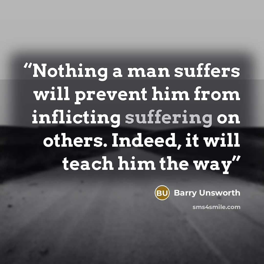 “Nothing a man suffers will prevent him from inflicting suffering on others. Indeed, it will teach him the way” quote by Barry Unsworth