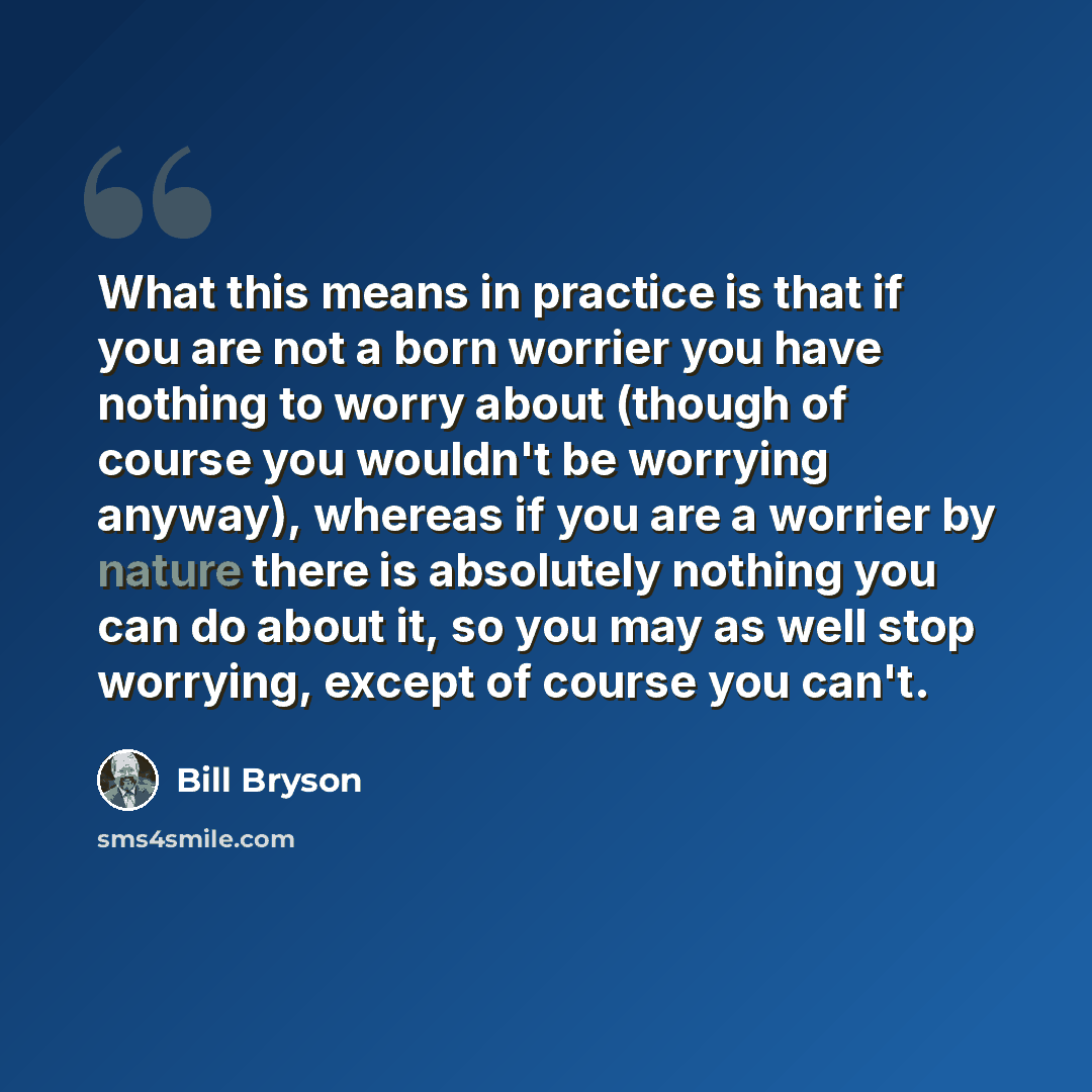 “What this means in practice is that if you are not a born worrier you have nothing to worry about (though of course you wouldn't be worrying anyway), whereas if you are a worrier by nature there is absolutely nothing you can do about it, so you may as well stop worrying, except of course you can't.” quote by Bill Bryson