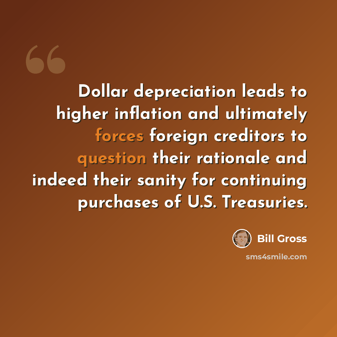 “Dollar depreciation leads to higher inflation and ultimately forces foreign creditors to question their rationale and indeed their sanity for continuing purchases of U.S. Treasuries.” quote by Bill Gross
