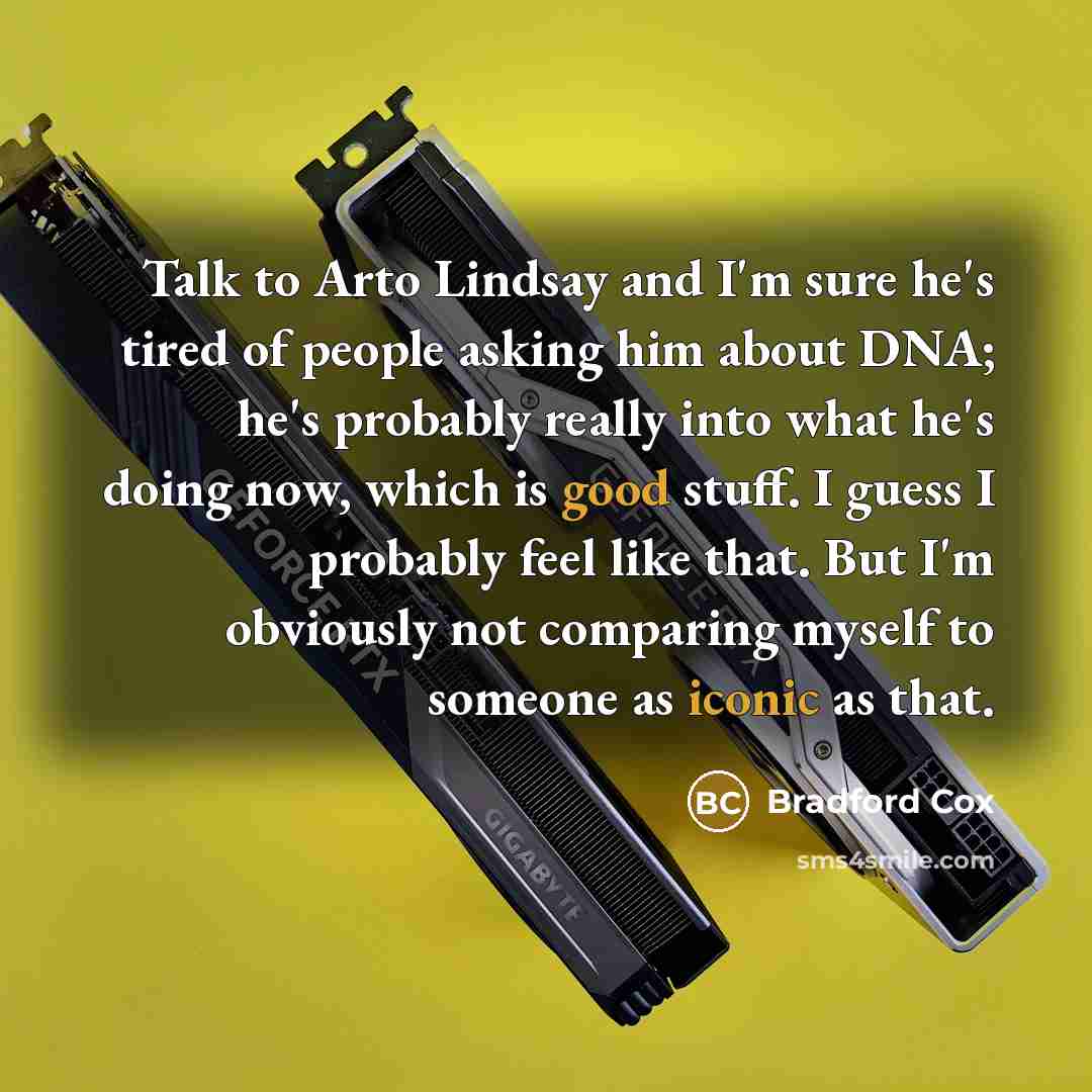 “Talk to Arto Lindsay and I'm sure he's tired of people asking him about DNA; he's probably really into what he's doing now, which is good stuff. I guess I probably feel like that. But I'm obviously not comparing myself to someone as iconic as that.” quote by Bradford Cox