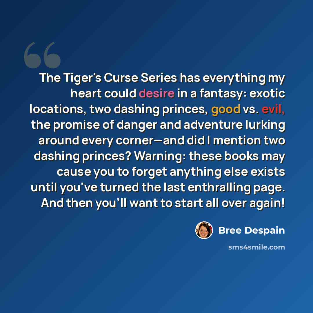 “The Tiger's Curse Series has everything my heart could desire in a fantasy: exotic locations, two dashing princes, good vs. evil, the promise of danger and adventure lurking around every corner—and did I mention two dashing princes? Warning: these books may cause you to forget anything else exists…” quote by Bree Despain