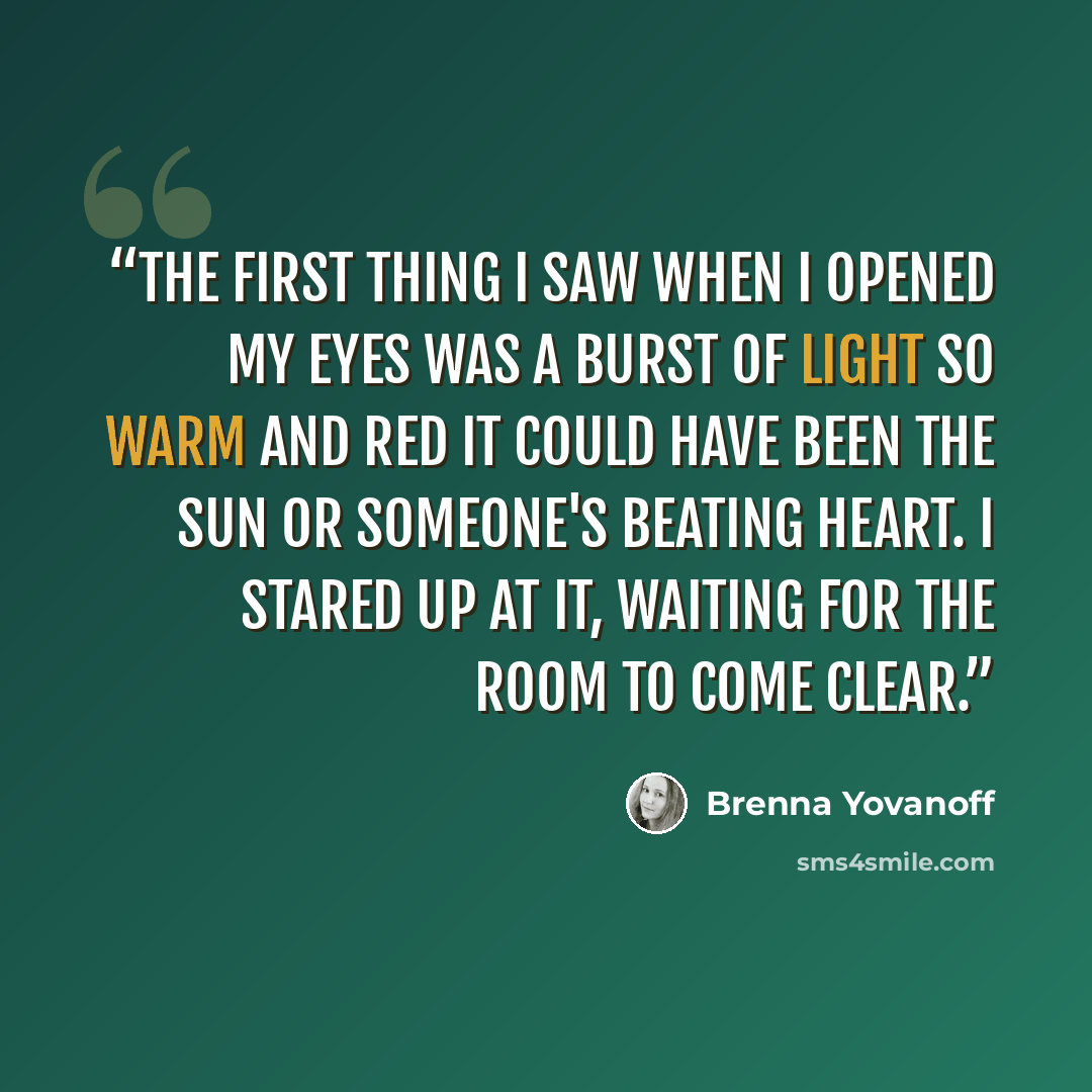 “The first thing I saw when I opened my eyes was a burst of light so warm and red it could have been the sun or someone's beating heart. I stared up at it, waiting for the room to come clear.” quote by Brenna Yovanoff