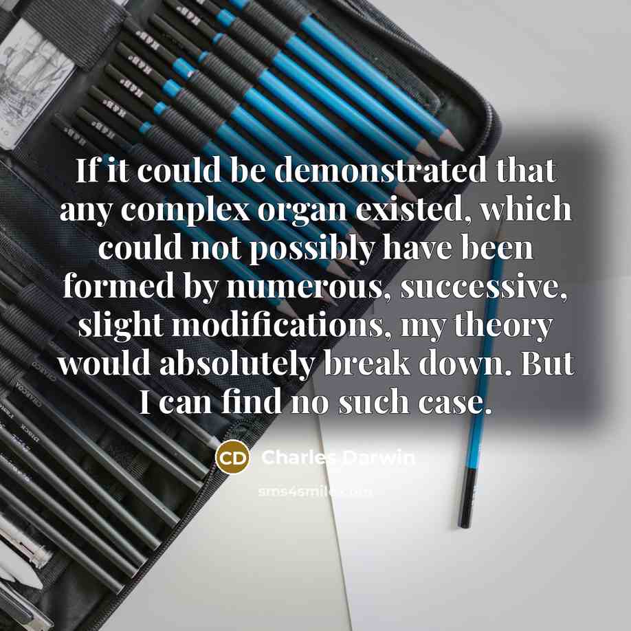 “If it could be demonstrated that any complex organ existed, which could not possibly have been formed by numerous, successive, slight modifications, my theory would absolutely break down. But I can find no such case.” quote by Charles Darwin