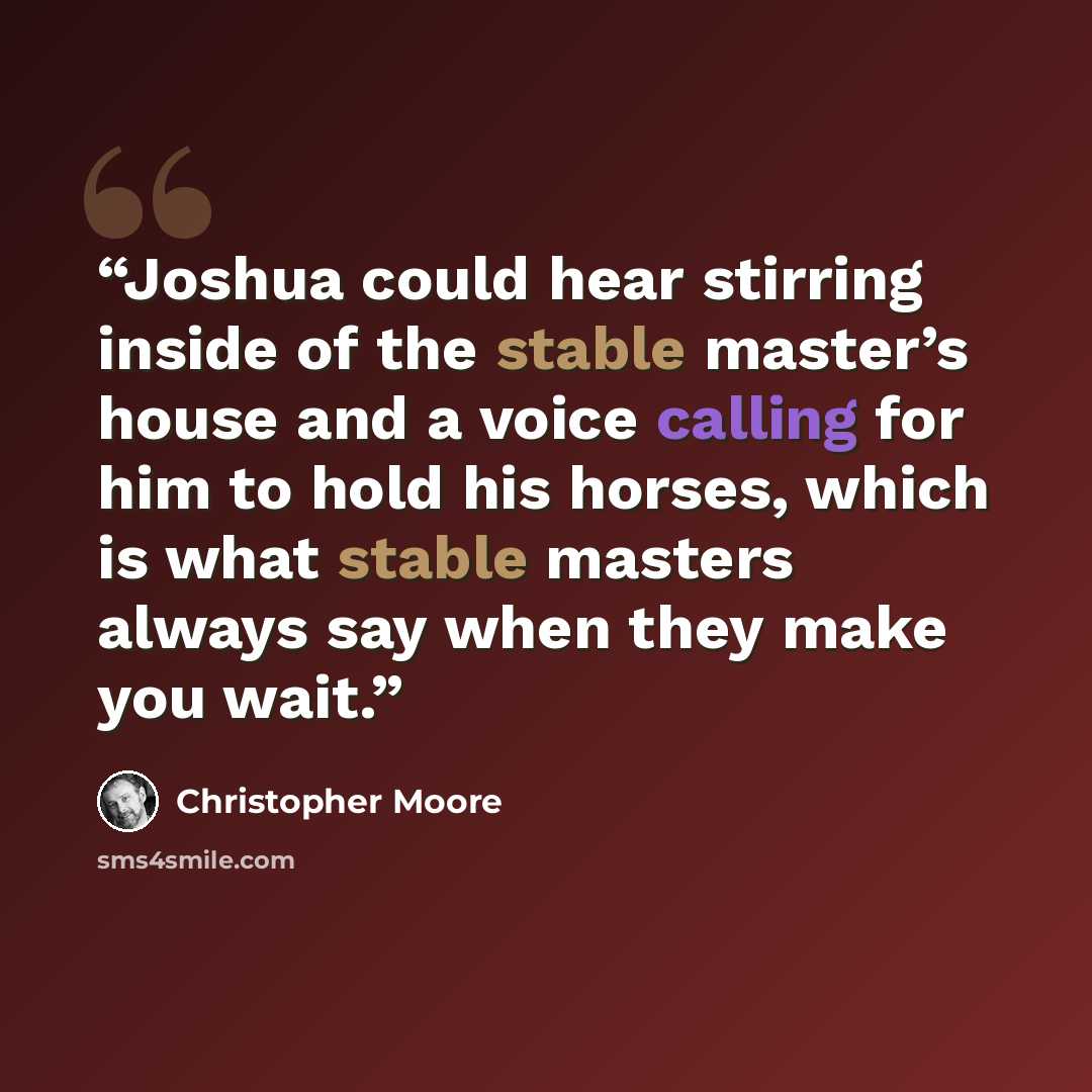 “Joshua could hear stirring inside of the stable master’s house and a voice calling for him to hold his horses, which is what stable masters always say when they make you wait.” quote by Christopher Moore