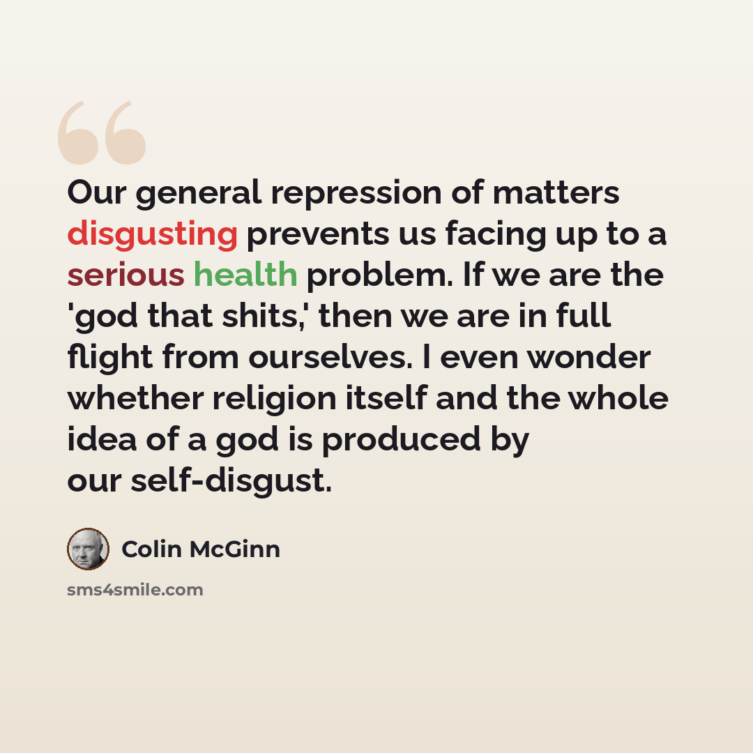 “Our general repression of matters disgusting prevents us facing up to a serious health problem. If we are the 'god that shits,' then we are in full flight from ourselves. I even wonder whether religion itself and the whole idea of a god is produced by our self-disgust.” quote by Colin McGinn