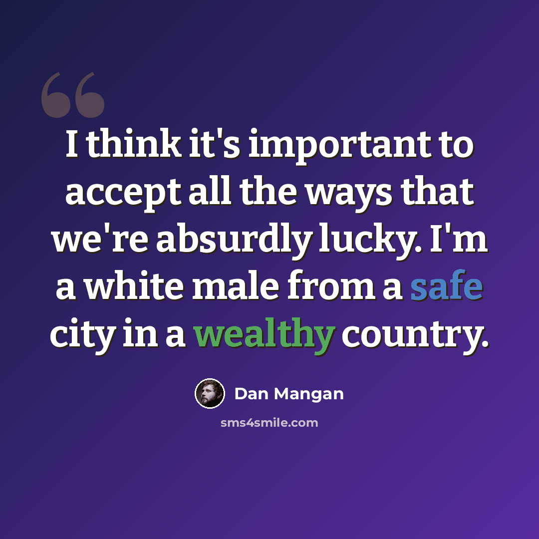 “I think it's important to accept all the ways that we're absurdly lucky. I'm a white male from a safe city in a wealthy country.” quote by Dan Mangan