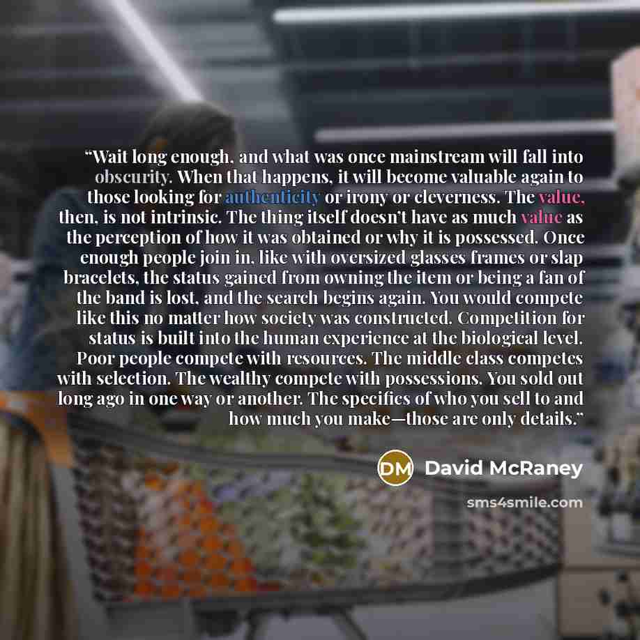 “Wait long enough, and what was once mainstream will fall into obscurity. When that happens, it will become valuable again to those looking for authenticity or irony or cleverness. The value, then, is not intrinsic. The thing itself doesn’t have as much value as the perception of how it was…” quote by David McRaney