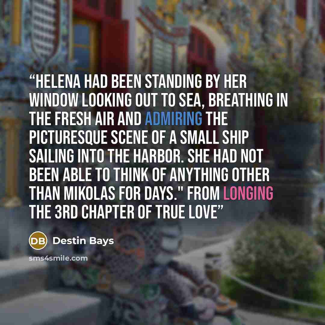 “Helena had been standing by her window looking out to sea, breathing in the fresh air and admiring the picturesque scene of a small ship sailing into the harbor. She had not been able to think of anything other than Mikolas for days." From LONGING the 3rd chapter of TRUE LOVE” quote by Destin Bays