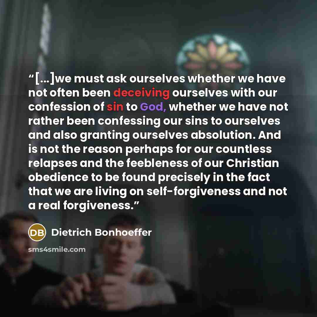 “[...]we must ask ourselves whether we have not often been deceiving ourselves with our confession of sin to God, whether we have not rather been confessing our sins to ourselves and also granting ourselves absolution. And is not the reason perhaps for our countless relapses and the feebleness of…” quote by Dietrich Bonhoeffer