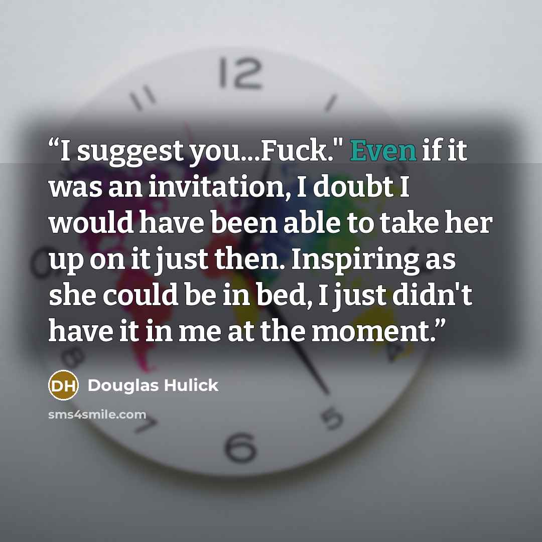“I suggest you...Fuck." Even if it was an invitation, I doubt I would have been able to take her up on it just then. Inspiring as she could be in bed, I just didn't have it in me at the moment.” quote by Douglas Hulick