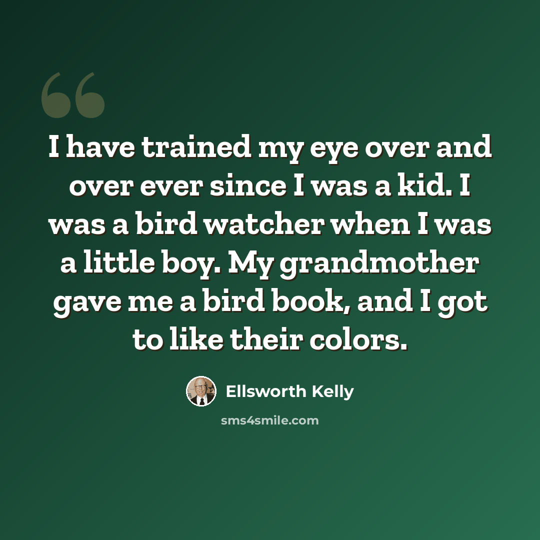 “I have trained my eye over and over ever since I was a kid. I was a bird watcher when I was a little boy. My grandmother gave me a bird book, and I got to like their colors.” quote by Ellsworth Kelly