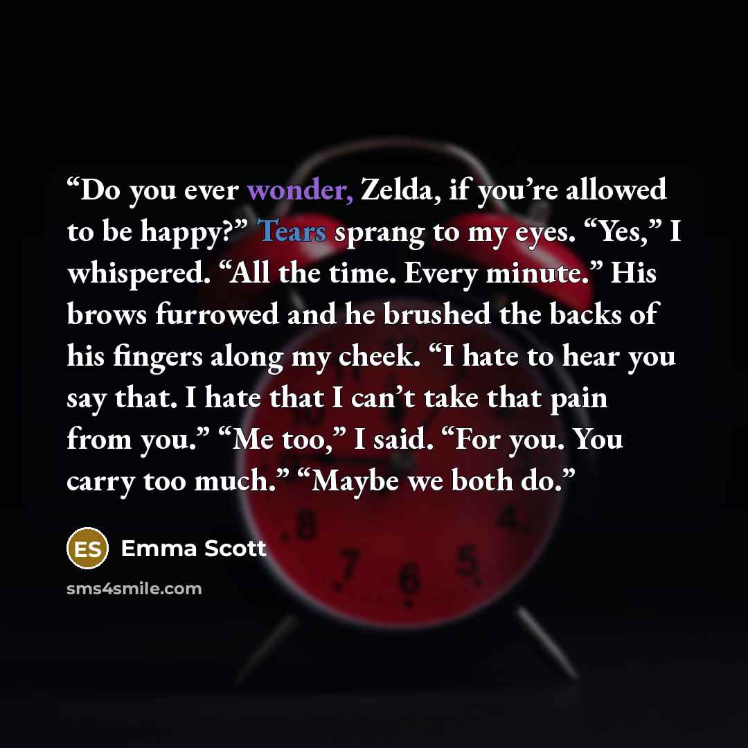 “Do you ever wonder, Zelda, if you’re allowed to be happy?” Tears sprang to my eyes. “Yes,” I whispered. “All the time. Every minute.” His brows furrowed and he brushed the backs of his fingers along my cheek. “I hate to hear you say that. I hate that I can’t take that pain from you.” “Me too,” I…” quote by Emma Scott