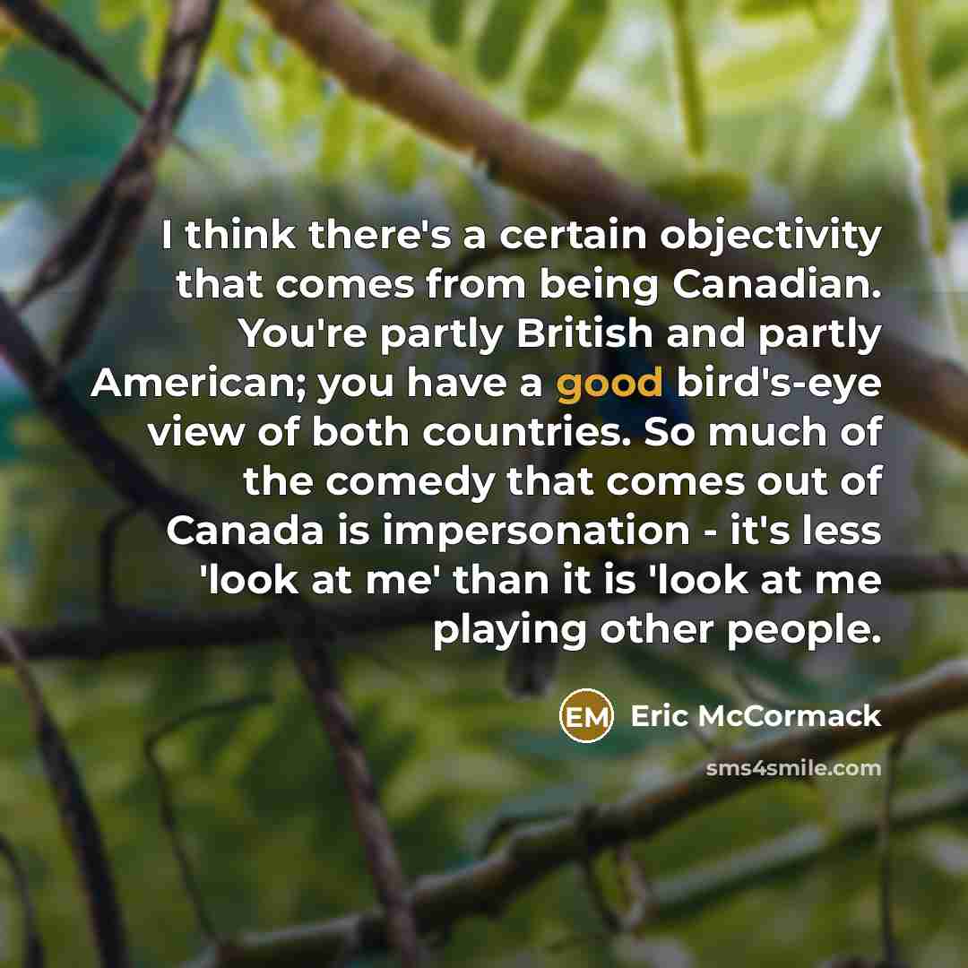 “I think there's a certain objectivity that comes from being Canadian. You're partly British and partly American; you have a good bird's-eye view of both countries. So much of the comedy that comes out of Canada is impersonation - it's less 'look at me' than it is 'look at me playing other people.” quote by Eric McCormack