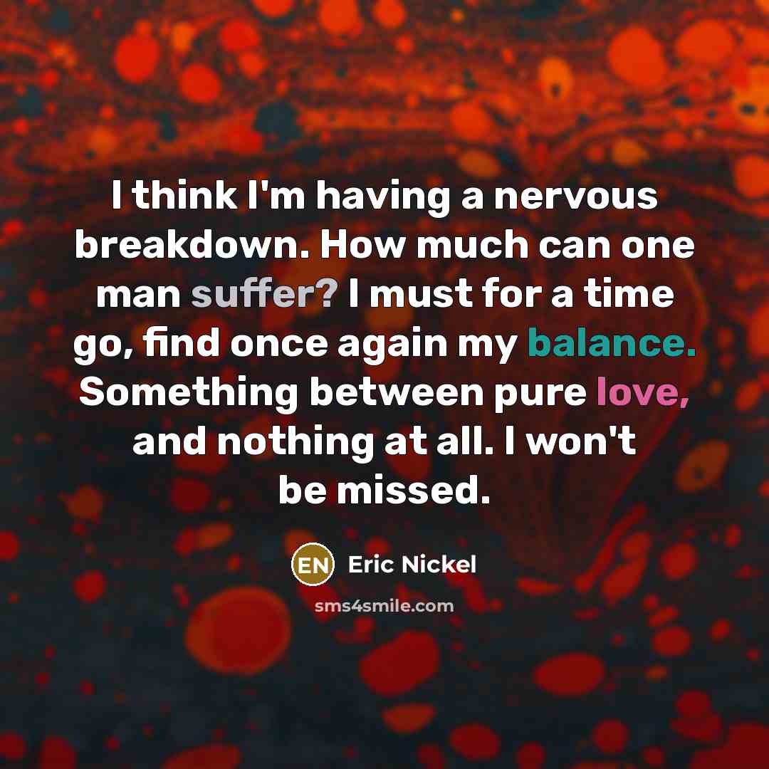 “I think I'm having a nervous breakdown. How much can one man suffer? I must for a time go, find once again my balance. Something between pure love, and nothing at all. I won't be missed.” quote by Eric Nickel
